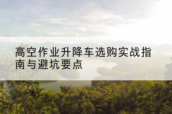 烟台升降车怎么选-高空作业升降车选购实战指南与避坑要点