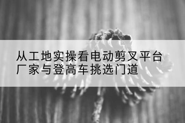 烟台电动剪叉升降平台厂家-从工地实操看电动剪叉平台厂家与登高车挑选门道