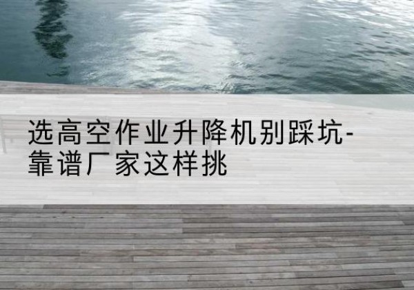 烟台剪叉式升降机厂家-选高空作业升降机别踩坑-靠谱厂家这样挑