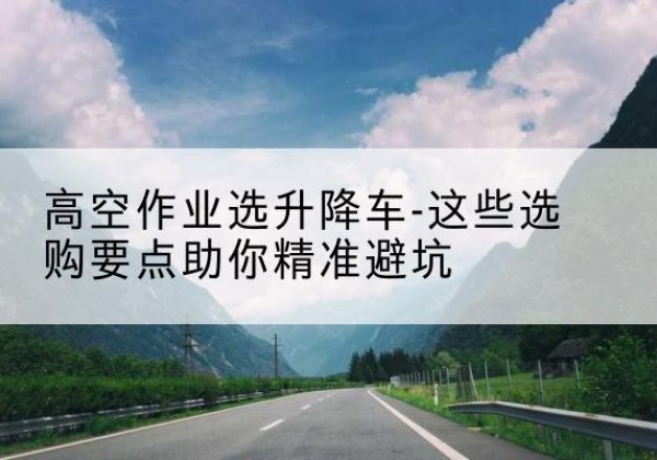烟台升降车厂家-高空作业选升降车-这些选购要点助你*避坑