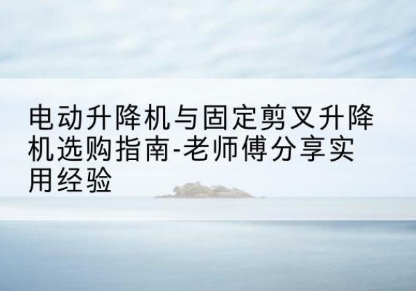 烟台电动升降机怎么选-电动升降机与固定剪叉升降机选购指南-老师傅分享实用经验