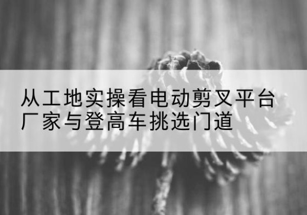 烟台电动剪叉升降平台厂家-从工地实操看电动剪叉平台厂家与登高车挑选门道